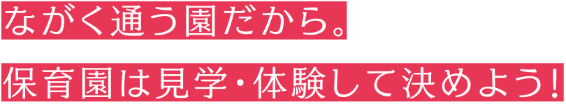 ながく通う園だから。保育園は見学・体験して決めよう！